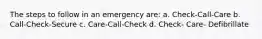 The steps to follow in an emergency are: a. Check-Call-Care b. Call-Check-Secure c. Care-Call-Check d. Check- Care- Defibrillate