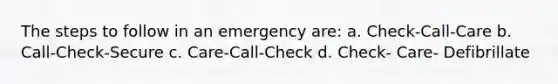 The steps to follow in an emergency are: a. Check-Call-Care b. Call-Check-Secure c. Care-Call-Check d. Check- Care- Defibrillate