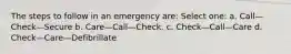 The steps to follow in an emergency are: Select one: a. Call—Check—Secure b. Care—Call—Check. c. Check—Call—Care d. Check—Care—Defibrillate