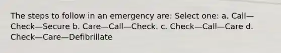 The steps to follow in an emergency are: Select one: a. Call—Check—Secure b. Care—Call—Check. c. Check—Call—Care d. Check—Care—Defibrillate