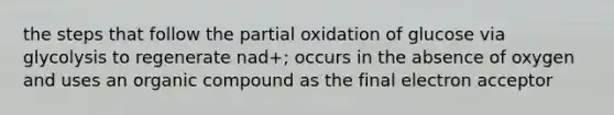 the steps that follow the partial oxidation of glucose via glycolysis to regenerate nad+; occurs in the absence of oxygen and uses an organic compound as the final electron acceptor