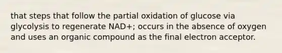 that steps that follow the partial oxidation of glucose via glycolysis to regenerate NAD+; occurs in the absence of oxygen and uses an organic compound as the final electron acceptor.