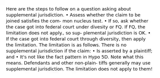 Here are the steps to follow on a question asking about supplemental jurisdiction. • Assess whether the claim to be joined satisfies the com- mon nucleus test. • If so, ask whether the case got into federal court under divesity or FQ. If FQ, the limitation does not apply., so sup- plemental jurisdiction is OK. • If the case got into federal court through diversity, then apply the limitation. The limitation is as follows. There is no supplemental jurisdiction if the claim: • Is asserted by a plaintiff; and • It's not like the fact pattern in Hypo 5D. Note what this means. Defendants and other non-plain- tiffs generally may use supplemental jurisdiction. The limitation does not apply to them!