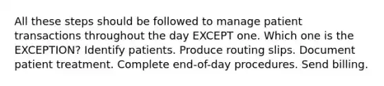 All these steps should be followed to manage patient transactions throughout the day EXCEPT one. Which one is the EXCEPTION? Identify patients. Produce routing slips. Document patient treatment. Complete end-of-day procedures. Send billing.