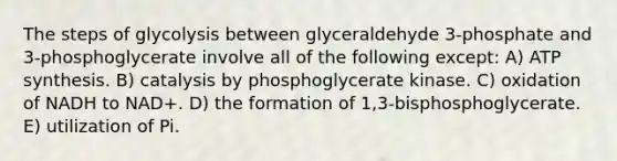 The steps of glycolysis between glyceraldehyde 3-phosphate and 3-phosphoglycerate involve all of the following except: A) ATP synthesis. B) catalysis by phosphoglycerate kinase. C) oxidation of NADH to NAD+. D) the formation of 1,3-bisphosphoglycerate. E) utilization of Pi.