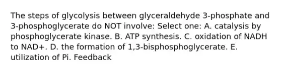 The steps of glycolysis between glyceraldehyde 3-phosphate and 3-phosphoglycerate do NOT involve: Select one: A. catalysis by phosphoglycerate kinase. B. ATP synthesis. C. oxidation of NADH to NAD+. D. the formation of 1,3-bisphosphoglycerate. E. utilization of Pi. Feedback