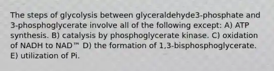 The steps of glycolysis between glyceraldehyde3-phosphate and 3-phosphoglycerate involve all of the following except: A) ATP synthesis. B) catalysis by phosphoglycerate kinase. C) oxidation of NADH to NAD™ D) the formation of 1,3-bisphosphoglycerate. E) utilization of Pi.