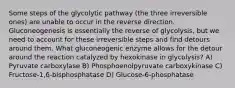 Some steps of the glycolytic pathway (the three irreversible ones) are unable to occur in the reverse direction. Gluconeogenesis is essentially the reverse of glycolysis, but we need to account for these irreversible steps and find detours around them. What gluconeogenic enzyme allows for the detour around the reaction catalyzed by hexokinase in glycolysis? A) Pyruvate carboxylase B) Phosphoenolpyruvate carboxykinase C) Fructose-1,6-bisphosphatase D) Glucose-6-phosphatase