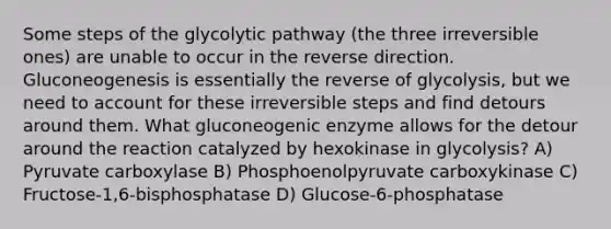 Some steps of the glycolytic pathway (the three irreversible ones) are unable to occur in the reverse direction. Gluconeogenesis is essentially the reverse of glycolysis, but we need to account for these irreversible steps and find detours around them. What gluconeogenic enzyme allows for the detour around the reaction catalyzed by hexokinase in glycolysis? A) Pyruvate carboxylase B) Phosphoenolpyruvate carboxykinase C) Fructose-1,6-bisphosphatase D) Glucose-6-phosphatase