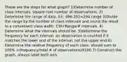 These are the steps for what graph? 1)Determine number of class intervals. square root number of observations. 2) Determine the range of data. EX: 496-202=294 range 3)Divide the range by the number of class intervals and round the result to a convenient class width. CW=Range/# intervals. 4) Determine what the intervals should be. 5)determine the frequency for each interval. an observation is counted if it matches the lower end of the interval, not the upper end.6) Determine the relative frequency of each class. should sum to 100% >(frequency/total # of observations)X100 7) Construct the graph, always label both axis