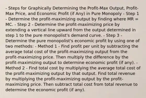 - Steps for Graphically Determining the Profit-Max Output, Profit-Max Price, and Economic Profit (if Any) in Pure Monopoly - Step 1 - Determine the profit-maximizing output by finding where MR = MC. - Step 2 - Determine the profit-maximizing price by extending a <a href='https://www.questionai.com/knowledge/k6j3Z69xQg-vertical-line' class='anchor-knowledge'>vertical line</a> upward from the output determined in step 1 to the pure monopolist's demand curve. - Step 3 - Determine the pure monopolist's economic profit by using one of two methods: - Method 1 - Find profit per unit by subtracting the average total cost of the profit-maximizing output from the profit-maximizing price. Then multiply the difference by the profit-maximizing output to determine economic profit (if any). - Method 2 - Find total cost by multiplying the average total cost of the profit-maximizing output by that output. Find total revenue by multiplying the profit-maximizing output by the profit-maximizing price. Then subtract total cost from total revenue to determine the economic profit (if any).