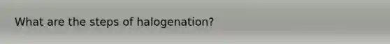 What are the steps of halogenation?