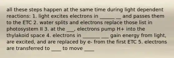 all these steps happen at the same time during light dependent reactions: 1. light excites electrons in ______ __ and passes them to the ETC 2. water splits and electrons replace those list in photosystem II 3. at the ___, electrons pump H+ into the thylakoid space 4. electrons in _______ ___ gain energy from light, are excited, and are replaced by e- from the first ETC 5. electrons are transferred to ____ to move ____