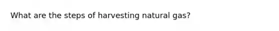 What are the steps of harvesting natural gas?