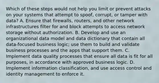 Which of these steps would not help you limit or prevent attacks on your systems that attempt to spoof, corrupt, or tamper with data? A. Ensure that firewalls, routers, and other network infrastructures filter for and block attempts to access network storage without authorization. B. Develop and use an organizational data model and data dictionary that contain all data-focused business logic; use them to build and validate business processes and the apps that support them. C. Implement data quality processes that ensure all data is fit for all purposes, in accordance with approved business logic. D. Implement information classification, and use access control and identity management to enforce it.