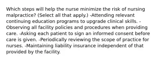 Which steps will help the nurse minimize the risk of nursing malpractice? (Select all that apply.) -Attending relevant continuing education programs to upgrade clinical skills. -Observing all facility policies and procedures when providing care. -Asking each patient to sign an informed consent before care is given. -Periodically reviewing the scope of practice for nurses. -Maintaining liability insurance independent of that provided by the facility.