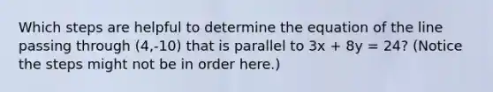 Which steps are helpful to determine the equation of the line passing through (4,-10) that is parallel to 3x + 8y = 24? (Notice the steps might not be in order here.)