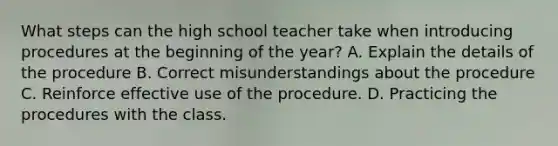 What steps can the high school teacher take when introducing procedures at the beginning of the year? A. Explain the details of the procedure B. Correct misunderstandings about the procedure C. Reinforce effective use of the procedure. D. Practicing the procedures with the class.