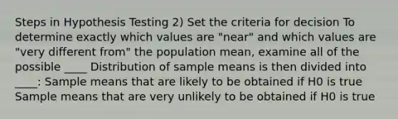 Steps in Hypothesis Testing 2) Set the criteria for decision To determine exactly which values are "near" and which values are "very different from" the population mean, examine all of the possible ____ Distribution of sample means is then divided into ____: Sample means that are likely to be obtained if H0 is true Sample means that are very unlikely to be obtained if H0 is true