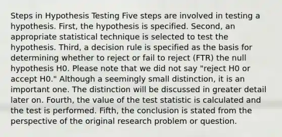 Steps in Hypothesis Testing Five steps are involved in testing a hypothesis. First, the hypothesis is specified. Second, an appropriate statistical technique is selected to test the hypothesis. Third, a decision rule is specified as the basis for determining whether to reject or fail to reject (FTR) the null hypothesis H0. Please note that we did not say "reject H0 or accept H0." Although a seemingly small distinction, it is an important one. The distinction will be discussed in greater detail later on. Fourth, the value of <a href='https://www.questionai.com/knowledge/kzeQt8hpQB-the-test-statistic' class='anchor-knowledge'>the test statistic</a> is calculated and the test is performed. Fifth, the conclusion is stated from the perspective of the original research problem or question.