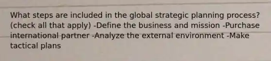 What steps are included in the global strategic planning process? (check all that apply) -Define the business and mission -Purchase international partner -Analyze the external environment -Make tactical plans