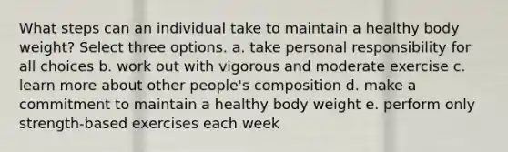 What steps can an individual take to maintain a healthy body weight? Select three options. a. take personal responsibility for all choices b. work out with vigorous and moderate exercise c. learn more about other people's composition d. make a commitment to maintain a healthy body weight e. perform only strength-based exercises each week