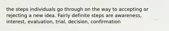 the steps individuals go through on the way to accepting or rejecting a new idea. Fairly definite steps are awareness, interest, evaluation, trial, decision, confirmation