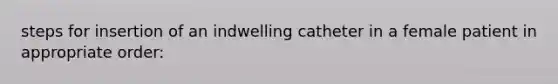 steps for insertion of an indwelling catheter in a female patient in appropriate order: