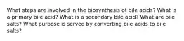 What steps are involved in the biosynthesis of bile acids? What is a primary bile acid? What is a secondary bile acid? What are bile salts? What purpose is served by converting bile acids to bile salts?