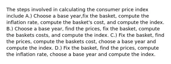 The steps involved in calculating the consumer price index include A.) Choose a base year,fix the basket, compute the inflation rate, compute the basket's cost, and compute the index. B.) Choose a base year, find the prices, fix the basket, compute the baskets costs, and compute the index. C.) Fix the basket, find the prices, compute the baskets cost, choose a base year and compute the index. D.) Fix the basket, find the prices, compute the inflation rate, choose a base year and compute the index.