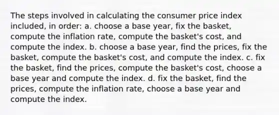 The steps involved in calculating the consumer price index included, in order: a. choose a base year, fix the basket, compute the inflation rate, compute the basket's cost, and compute the index. b. choose a base year, find the prices, fix the basket, compute the basket's cost, and compute the index. c. fix the basket, find the prices, compute the basket's cost, choose a base year and compute the index. d. fix the basket, find the prices, compute the inflation rate, choose a base year and compute the index.