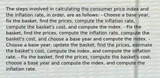 The steps involved in calculating the consumer price index and the inflation rate, in order, are as follows: - Choose a base year, fix the basket, find the prices, compute the inflation rate, compute the basket's cost, and compute the index. - Fix the basket, find the prices, compute the inflation rate, compute the basket's cost, and choose a base year and compute the index. - Choose a base year, update the basket, find the prices, estimate the basket's cost, compute the index, and compute the inflation rate. - Fix the basket, find the prices, compute the basket's cost, choose a base year and compute the index, and compute the inflation rate.