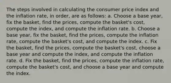 The steps involved in calculating the consumer price index and the inflation rate, in order, are as follows: a. Choose a base year, fix the basket, find the prices, compute the basket's cost, compute the index, and compute the inflation rate. b. Choose a base year, fix the basket, find the prices, compute the inflation rate, compute the basket's cost, and compute the index. c. Fix the basket, find the prices, compute the basket's cost, choose a base year and compute the index, and compute the inflation rate. d. Fix the basket, find the prices, compute the inflation rate, compute the basket's cost, and choose a base year and compute the index.