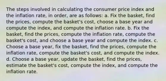 The steps involved in calculating the consumer price index and the inflation rate, in order, are as follows: a. Fix the basket, find the prices, compute the basket's cost, choose a base year and compute the index, and compute the inflation rate. b. Fix the basket, find the prices, compute the inflation rate, compute the basket's cost, and choose a base year and compute the index. c. Choose a base year, fix the basket, find the prices, compute the inflation rate, compute the basket's cost, and compute the index. d. Choose a base year, update the basket, find the prices, estimate the basket's cost, compute the index, and compute the inflation rate.