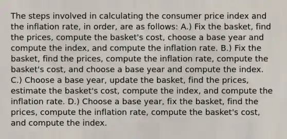 The steps involved in calculating the consumer price index and the inflation rate, in order, are as follows: A.) Fix the basket, find the prices, compute the basket's cost, choose a base year and compute the index, and compute the inflation rate. B.) Fix the basket, find the prices, compute the inflation rate, compute the basket's cost, and choose a base year and compute the index. C.) Choose a base year, update the basket, find the prices, estimate the basket's cost, compute the index, and compute the inflation rate. D.) Choose a base year, fix the basket, find the prices, compute the inflation rate, compute the basket's cost, and compute the index.