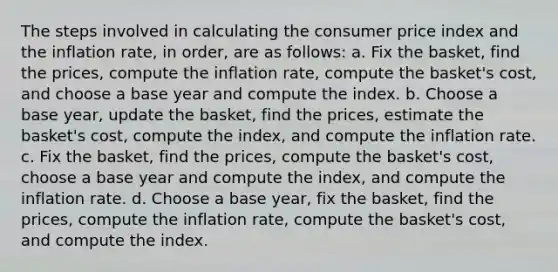 The steps involved in calculating the consumer price index and the inflation rate, in order, are as follows: a. Fix the basket, find the prices, compute the inflation rate, compute the basket's cost, and choose a base year and compute the index. b. Choose a base year, update the basket, find the prices, estimate the basket's cost, compute the index, and compute the inflation rate. c. Fix the basket, find the prices, compute the basket's cost, choose a base year and compute the index, and compute the inflation rate. d. Choose a base year, fix the basket, find the prices, compute the inflation rate, compute the basket's cost, and compute the index.