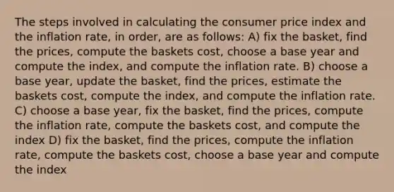 The steps involved in calculating the consumer price index and the inflation rate, in order, are as follows: A) fix the basket, find the prices, compute the baskets cost, choose a base year and compute the index, and compute the inflation rate. B) choose a base year, update the basket, find the prices, estimate the baskets cost, compute the index, and compute the inflation rate. C) choose a base year, fix the basket, find the prices, compute the inflation rate, compute the baskets cost, and compute the index D) fix the basket, find the prices, compute the inflation rate, compute the baskets cost, choose a base year and compute the index