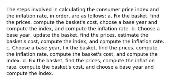 The steps involved in calculating the consumer price index and the inflation rate, in order, are as follows: a. Fix the basket, find the prices, compute the basket's cost, choose a base year and compute the index, and compute the inflation rate. b. Choose a base year, update the basket, find the prices, estimate the basket's cost, compute the index, and compute the inflation rate. c. Choose a base year, fix the basket, find the prices, compute the inflation rate, compute the basket's cost, and compute the index. d. Fix the basket, find the prices, compute the inflation rate, compute the basket's cost, and choose a base year and compute the index.