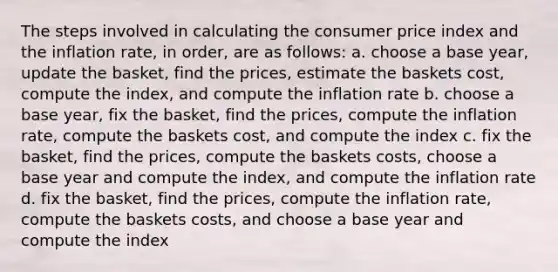 The steps involved in calculating the consumer price index and the inflation rate, in order, are as follows: a. choose a base year, update the basket, find the prices, estimate the baskets cost, compute the index, and compute the inflation rate b. choose a base year, fix the basket, find the prices, compute the inflation rate, compute the baskets cost, and compute the index c. fix the basket, find the prices, compute the baskets costs, choose a base year and compute the index, and compute the inflation rate d. fix the basket, find the prices, compute the inflation rate, compute the baskets costs, and choose a base year and compute the index