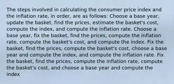 The steps involved in calculating the consumer price index and the inflation rate, in order, are as follows: Choose a base year, update the basket, find the prices, estimate the basket's cost, compute the index, and compute the inflation rate. Choose a base year, fix the basket, find the prices, compute the inflation rate, compute the basket's cost, and compute the index. Fix the basket, find the prices, compute the basket's cost, choose a base year and compute the index, and compute the inflation rate. Fix the basket, find the prices, compute the inflation rate, compute the basket's cost, and choose a base year and compute the index