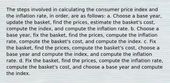 The steps involved in calculating the consumer price index and the inflation rate, in order, are as follows: a. Choose a base year, update the basket, find the prices, estimate the basket's cost, compute the index, and compute the inflation rate. b. Choose a base year, fix the basket, find the prices, compute the inflation rate, compute the basket's cost, and compute the index. c. Fix the basket, find the prices, compute the basket's cost, choose a base year and compute the index, and compute the inflation rate. d. Fix the basket, find the prices, compute the inflation rate, compute the basket's cost, and choose a base year and compute the index.