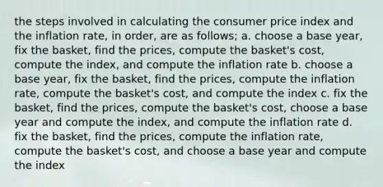 the steps involved in calculating the consumer price index and the inflation rate, in order, are as follows; a. choose a base year, fix the basket, find the prices, compute the basket's cost, compute the index, and compute the inflation rate b. choose a base year, fix the basket, find the prices, compute the inflation rate, compute the basket's cost, and compute the index c. fix the basket, find the prices, compute the basket's cost, choose a base year and compute the index, and compute the inflation rate d. fix the basket, find the prices, compute the inflation rate, compute the basket's cost, and choose a base year and compute the index