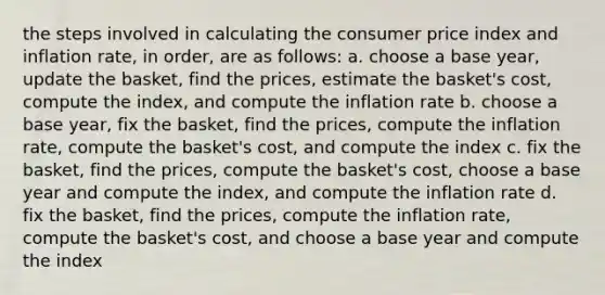 the steps involved in calculating the consumer price index and inflation rate, in order, are as follows: a. choose a base year, update the basket, find the prices, estimate the basket's cost, compute the index, and compute the inflation rate b. choose a base year, fix the basket, find the prices, compute the inflation rate, compute the basket's cost, and compute the index c. fix the basket, find the prices, compute the basket's cost, choose a base year and compute the index, and compute the inflation rate d. fix the basket, find the prices, compute the inflation rate, compute the basket's cost, and choose a base year and compute the index