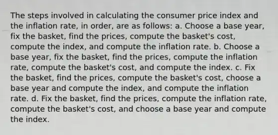 The steps involved in calculating the consumer price index and the inflation rate, in order, are as follows: a. Choose a base year, fix the basket, find the prices, compute the basket's cost, compute the index, and compute the inflation rate. b. Choose a base year, fix the basket, find the prices, compute the inflation rate, compute the basket's cost, and compute the index. c. Fix the basket, find the prices, compute the basket's cost, choose a base year and compute the index, and compute the inflation rate. d. Fix the basket, find the prices, compute the inflation rate, compute the basket's cost, and choose a base year and compute the index.