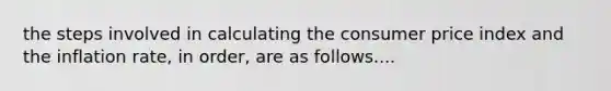 the steps involved in calculating the consumer price index and the inflation rate, in order, are as follows....