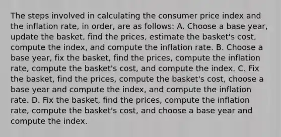 The steps involved in calculating the consumer price index and the inflation rate, in order, are as follows: A. Choose a base year, update the basket, find the prices, estimate the basket's cost, compute the index, and compute the inflation rate. B. Choose a base year, fix the basket, find the prices, compute the inflation rate, compute the basket's cost, and compute the index. C. Fix the basket, find the prices, compute the basket's cost, choose a base year and compute the index, and compute the inflation rate. D. Fix the basket, find the prices, compute the inflation rate, compute the basket's cost, and choose a base year and compute the index.