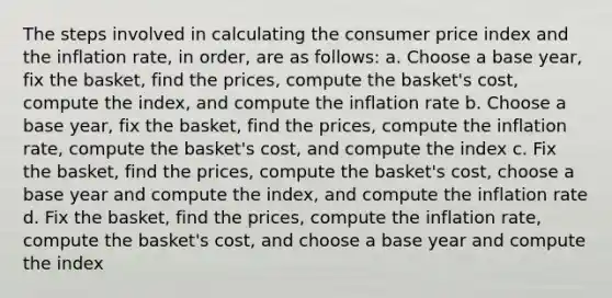 The steps involved in calculating the consumer price index and the inflation rate, in order, are as follows: a. Choose a base year, fix the basket, find the prices, compute the basket's cost, compute the index, and compute the inflation rate b. Choose a base year, fix the basket, find the prices, compute the inflation rate, compute the basket's cost, and compute the index c. Fix the basket, find the prices, compute the basket's cost, choose a base year and compute the index, and compute the inflation rate d. Fix the basket, find the prices, compute the inflation rate, compute the basket's cost, and choose a base year and compute the index