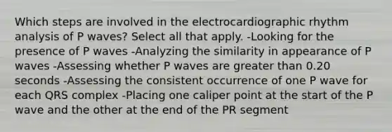 Which steps are involved in the electrocardiographic rhythm analysis of P waves? Select all that apply. -Looking for the presence of P waves -Analyzing the similarity in appearance of P waves -Assessing whether P waves are greater than 0.20 seconds -Assessing the consistent occurrence of one P wave for each QRS complex -Placing one caliper point at the start of the P wave and the other at the end of the PR segment