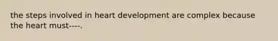 the steps involved in heart development are complex because the heart must----.