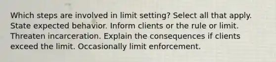 Which steps are involved in limit setting? Select all that apply. State expected behavior. Inform clients or the rule or limit. Threaten incarceration. Explain the consequences if clients exceed the limit. Occasionally limit enforcement.